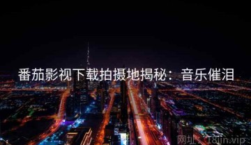 番茄影视下载拍摄地揭秘：音乐催泪
