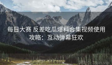 每日大赛 反差吃瓜爆料合集视频使用攻略：互动弹幕狂欢