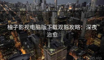 柚子影视电脑版下载观影攻略：深夜治愈