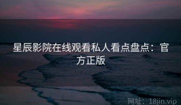 星辰影院在线观看私人看点盘点：官方正版