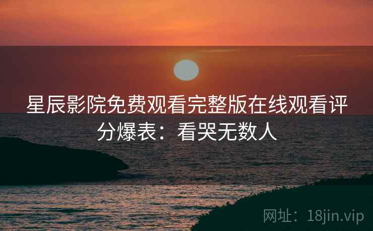 星辰影院免费观看完整版在线观看评分爆表：看哭无数人